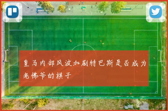 皇马内部风波加剧特巴斯是否成为老佛爷的棋子