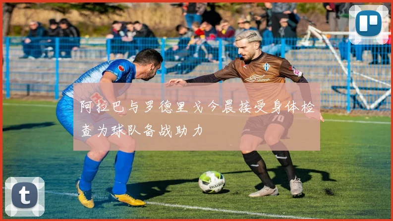 阿拉巴与罗德里戈今晨接受身体检查为球队备战助力