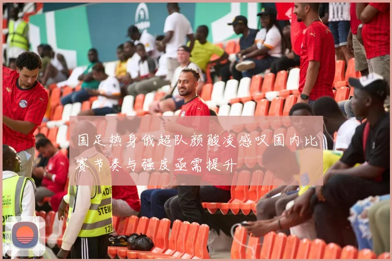 国足热身俄超队颜骏凌感叹国内比赛节奏与强度亟需提升