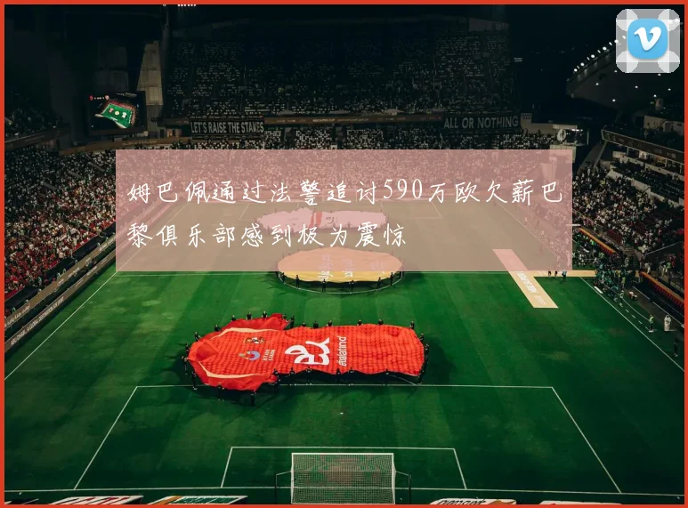 姆巴佩通过法警追讨590万欧欠薪巴黎俱乐部感到极为震惊
