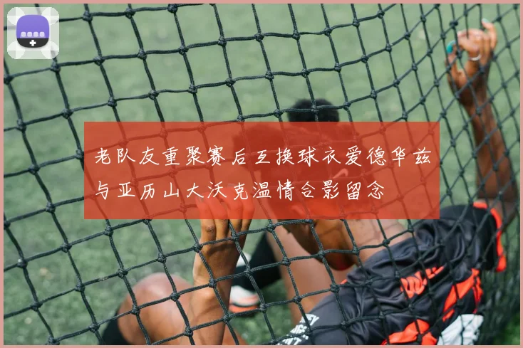 老队友重聚赛后互换球衣爱德华兹与亚历山大沃克温情合影留念