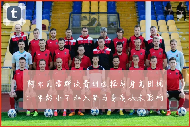 阿尔瓦雷斯谈青训选择与身高困扰：年龄小不加入皇马身高从未影响我