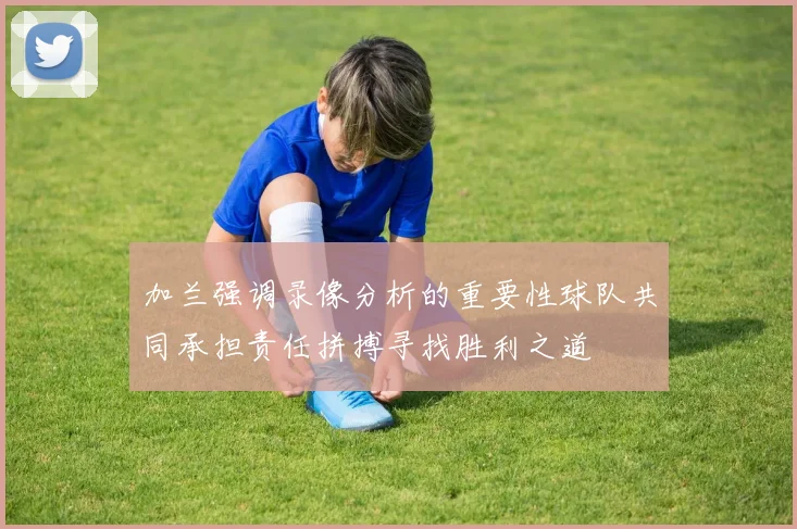 加兰强调录像分析的重要性球队共同承担责任拼搏寻找胜利之道