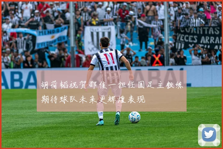 胡荷韬祝贺邵佳一担任国足主教练期待球队未来更辉煌表现