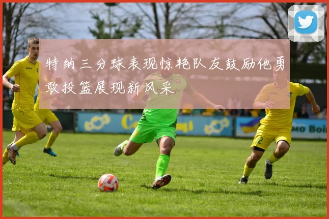 特纳三分球表现惊艳队友鼓励他勇敢投篮展现新风采