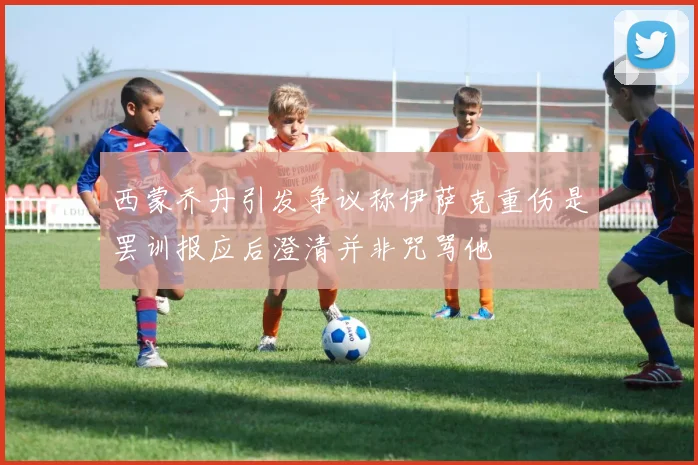 西蒙乔丹引发争议称伊萨克重伤是罢训报应后澄清并非咒骂他