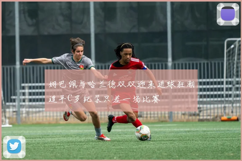 姆巴佩与哈兰德双双迎来进球狂潮追平C罗纪录只差一场比赛