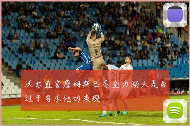 沃尔直言詹姆斯已尽全力湖人是否过于苛求他的表现