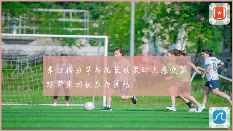 弗拉格分享与兄长共聚时光感受篮球带来的快乐与团结