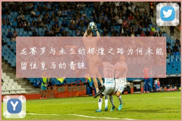 龙赛罗与米兰的辉煌之路为何未能留住皇马的青睐