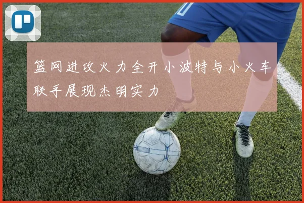 篮网进攻火力全开小波特与小火车联手展现杰明实力