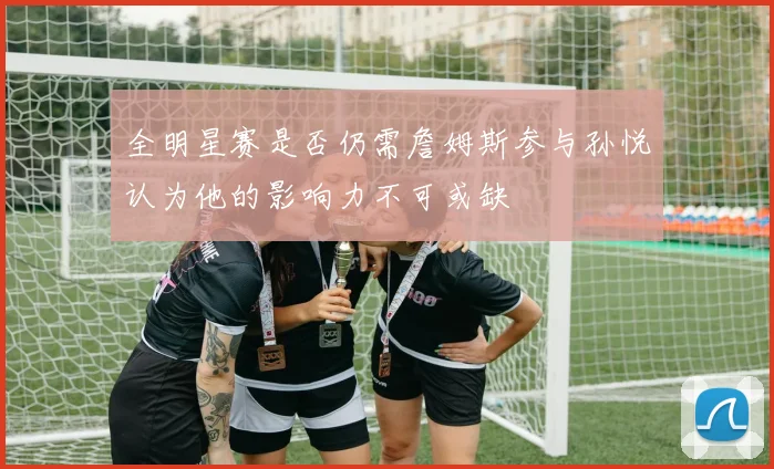 全明星赛是否仍需詹姆斯参与孙悦认为他的影响力不可或缺