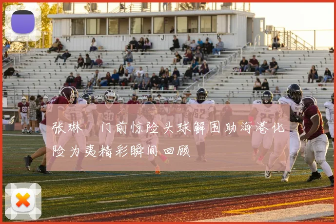 张琳芃门前惊险头球解围助海港化险为夷精彩瞬间回顾