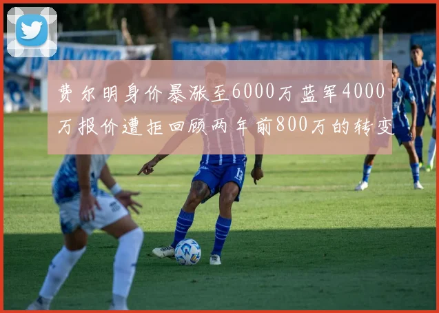 费尔明身价暴涨至6000万蓝军4000万报价遭拒回顾两年前800万的转变