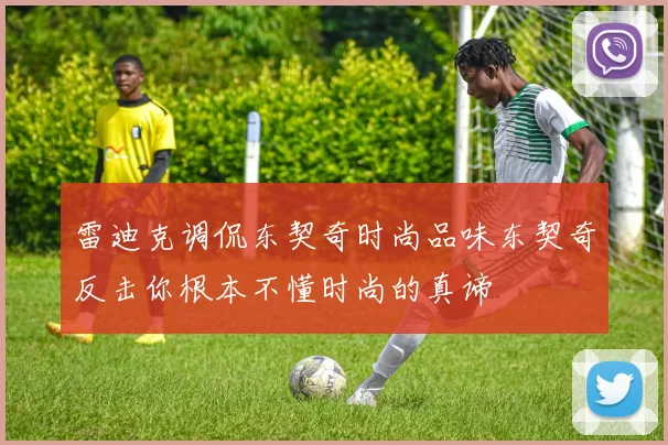 雷迪克调侃东契奇时尚品味东契奇反击你根本不懂时尚的真谛