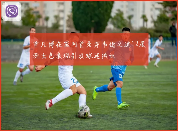 曾凡博在篮网首秀穿韦德之道12展现出色表现引发球迷热议
