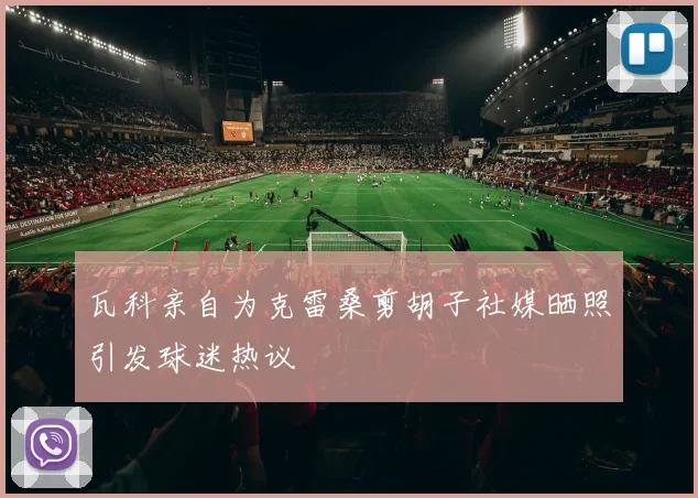 瓦科亲自为克雷桑剪胡子社媒晒照引发球迷热议