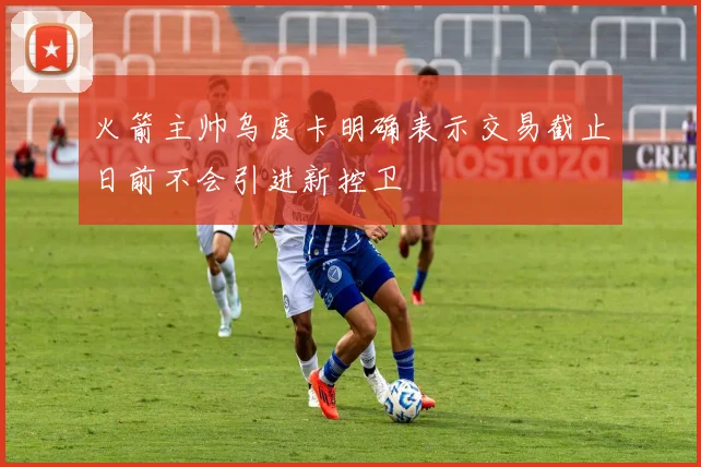 火箭主帅乌度卡明确表示交易截止日前不会引进新控卫