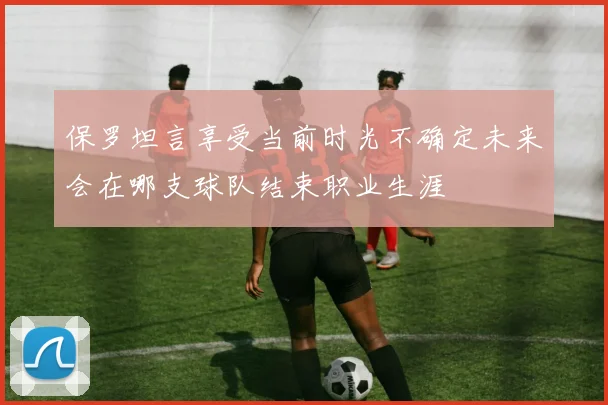 保罗坦言享受当前时光不确定未来会在哪支球队结束职业生涯