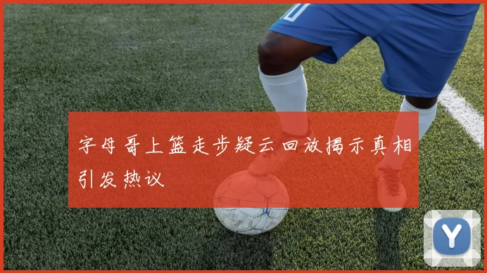 字母哥上篮走步疑云回放揭示真相引发热议