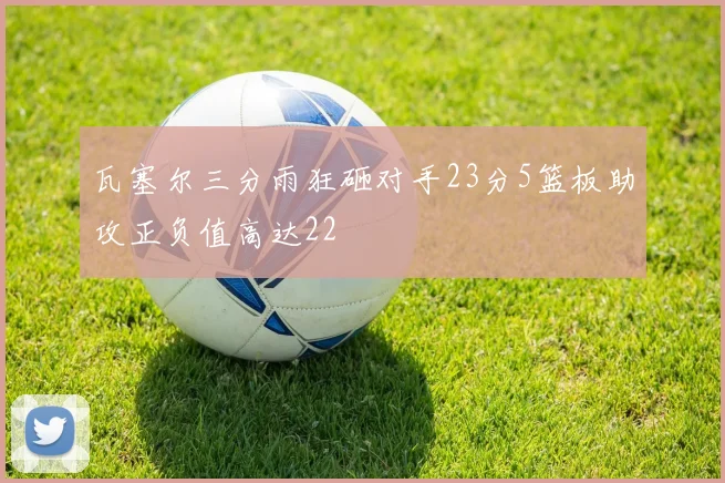 瓦塞尔三分雨狂砸对手23分5篮板助攻正负值高达22