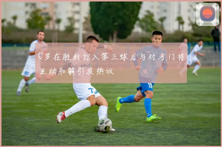 C罗在胜利打入第三球后与对方门将互动和解引发热议