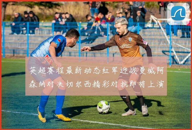 英超赛程最新动态红军迎战曼城阿森纳对决切尔西精彩对抗即将上演