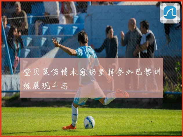 登贝莱伤情未愈仍坚持参加巴黎训练展现斗志