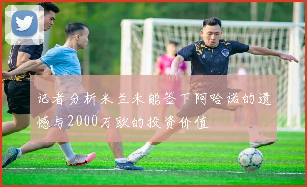 记者分析米兰未能签下阿哈诺的遗憾与2000万欧的投资价值