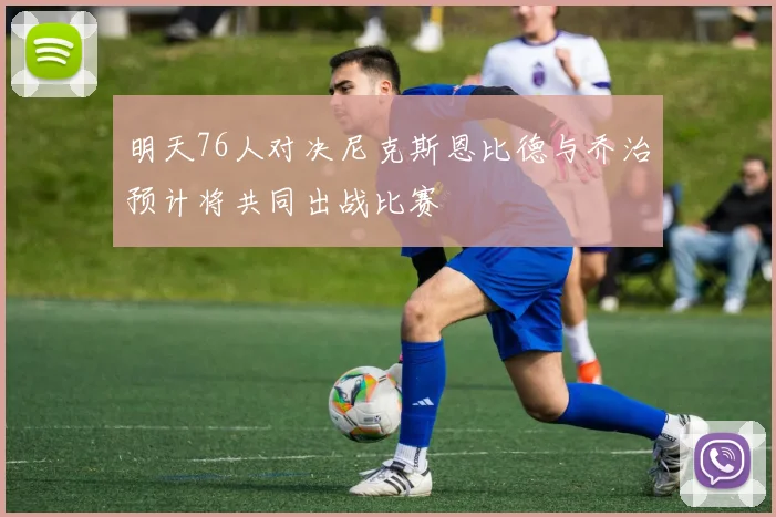 明天76人对决尼克斯恩比德与乔治预计将共同出战比赛
