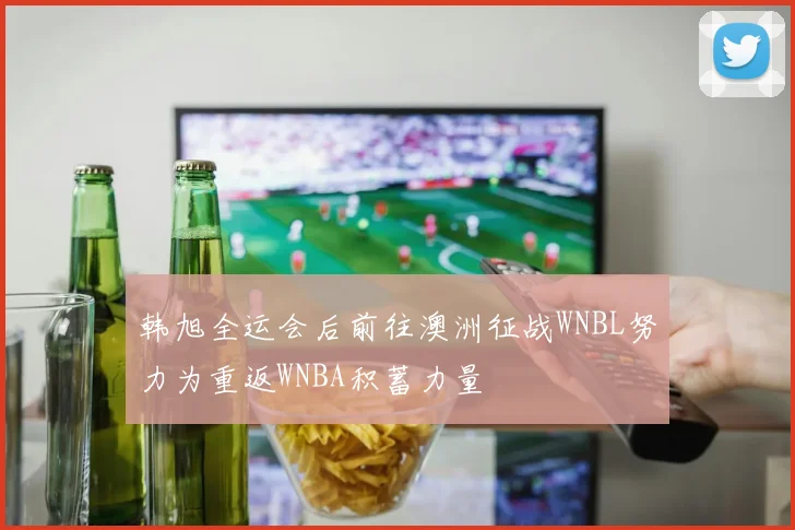 韩旭全运会后前往澳洲征战WNBL努力为重返WNBA积蓄力量