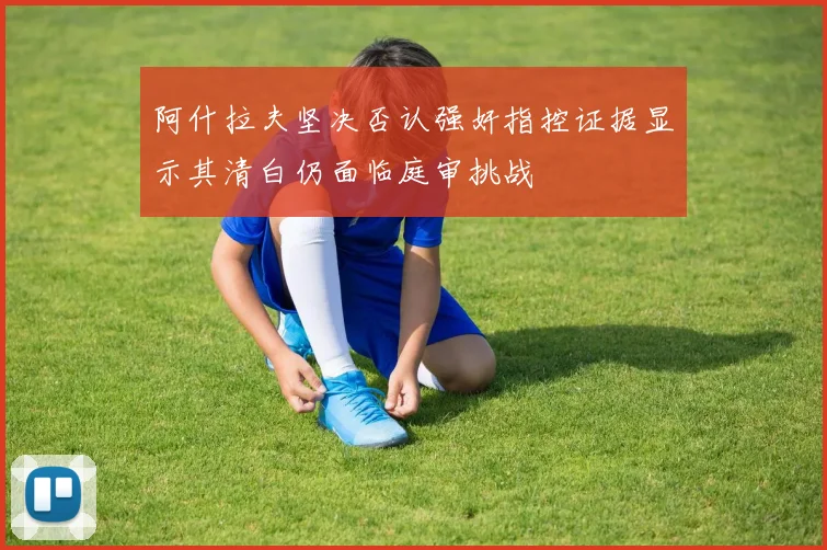 阿什拉夫坚决否认强奸指控证据显示其清白仍面临庭审挑战