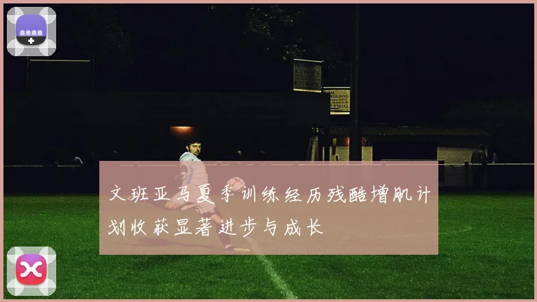 文班亚马夏季训练经历残酷增肌计划收获显著进步与成长