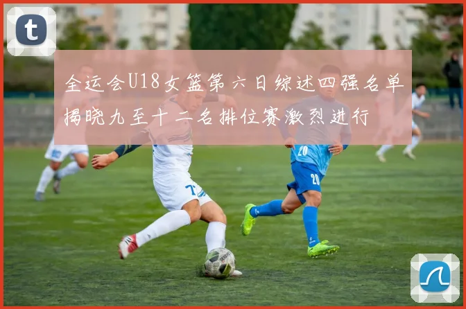 全运会U18女篮第六日综述四强名单揭晓九至十二名排位赛激烈进行