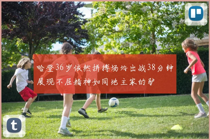 哈登36岁依然拼搏场均出战38分钟展现不屈精神如同地主家的驴