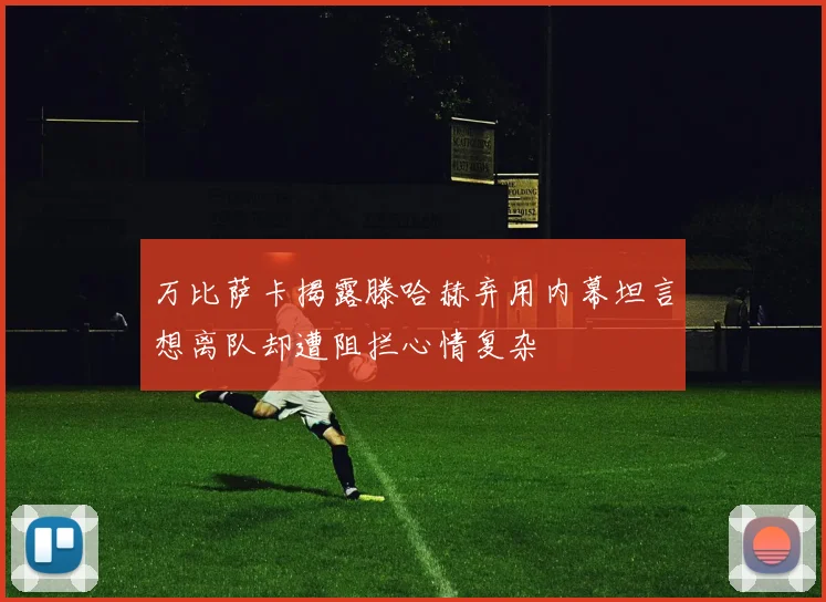万比萨卡揭露滕哈赫弃用内幕坦言想离队却遭阻拦心情复杂