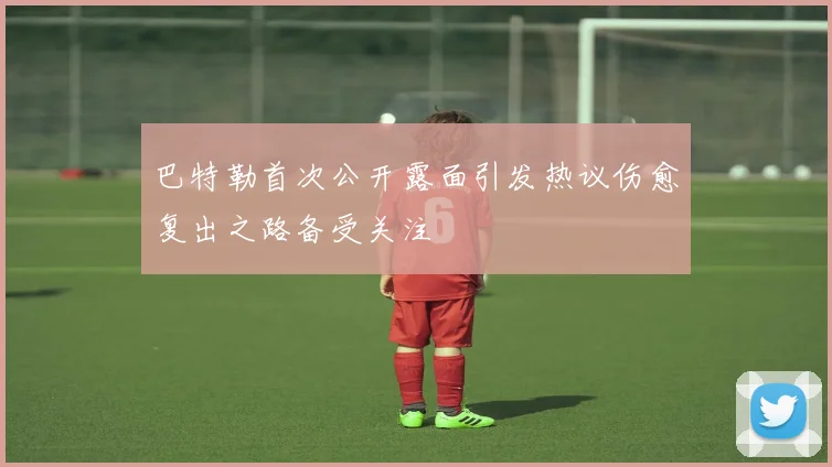 巴特勒首次公开露面引发热议伤愈复出之路备受关注