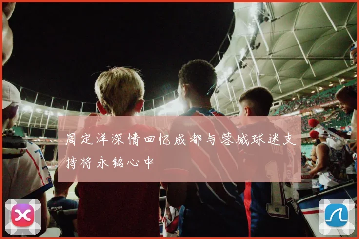 周定洋深情回忆成都与蓉城球迷支持将永铭心中