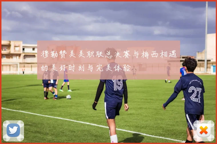 穆勒赞美美职联总决赛与梅西相遇的美好时刻与完美体验