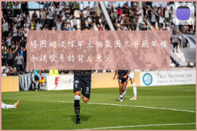 塔图姆谈绿军主场氛围只升冠军旗和退役号的背后意义