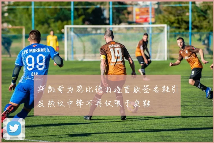 斯凯奇为恩比德打造首款签名鞋引发热议中锋不再仅限于卖鞋